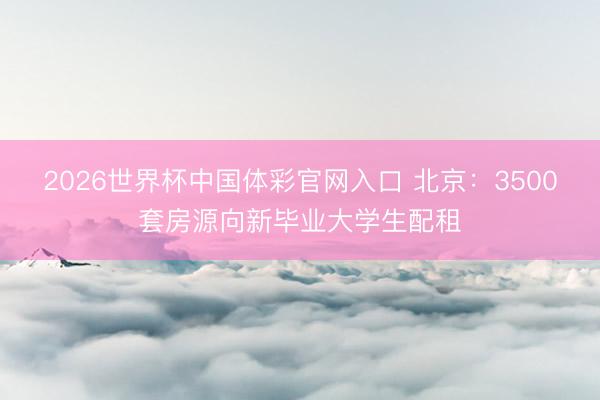 2026世界杯中国体彩官网入口 北京：3500套房源向新毕业大学生配租