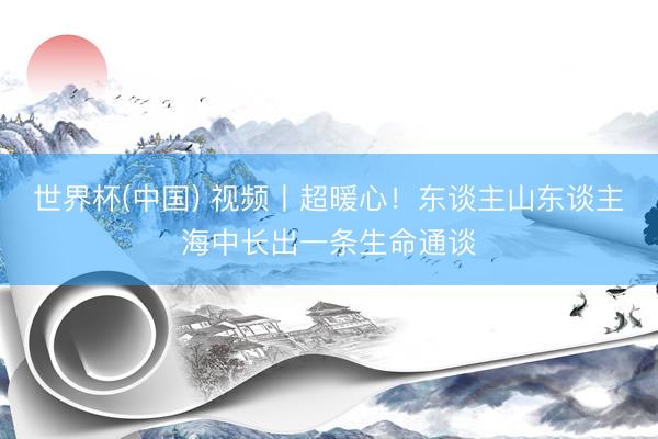 世界杯(中国) 视频丨超暖心！东谈主山东谈主海中长出一条生命通谈