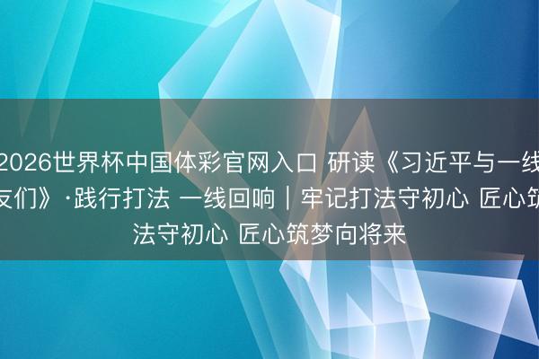 2026世界杯中国体彩官网入口 研读《习近平与一线员工一又友们》·践行打法 一线回响|牢记打法守初心 匠心筑梦向将来