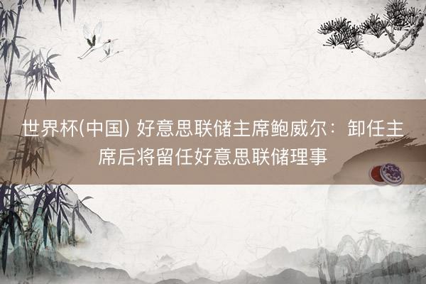 世界杯(中国) 好意思联储主席鲍威尔:卸任主席后将留任好意思联储理事