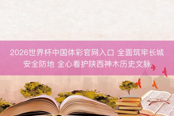 2026世界杯中国体彩官网入口 全面筑牢长城安全防地 全心看护陕西神木历史文脉