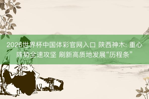 2026世界杯中国体彩官网入口 陕西神木: 重心阵势全速攻坚 刷新高质地发展“历程条”