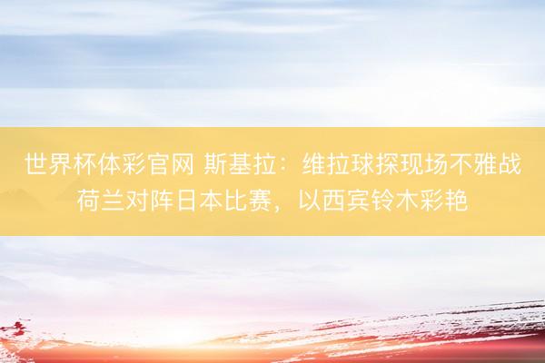世界杯体彩官网 斯基拉：维拉球探现场不雅战荷兰对阵日本比赛，以西宾铃木彩艳