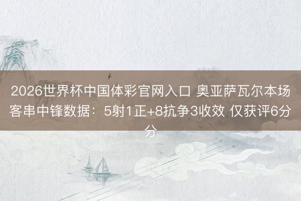 2026世界杯中国体彩官网入口 奥亚萨瓦尔本场客串中锋数据：5射1正+8抗争3收效 仅获评6分