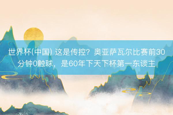 世界杯(中国) 这是传控？奥亚萨瓦尔比赛前30分钟0触球，是60年下天下杯第一东谈主
