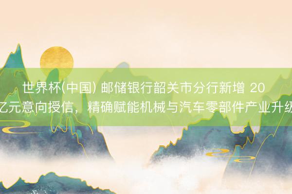世界杯(中国) 邮储银行韶关市分行新增 20 亿元意向授信,精确赋能机械与汽车零部件产业升级