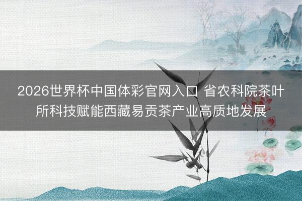 2026世界杯中国体彩官网入口 省农科院茶叶所科技赋能西藏易贡茶产业高质地发展