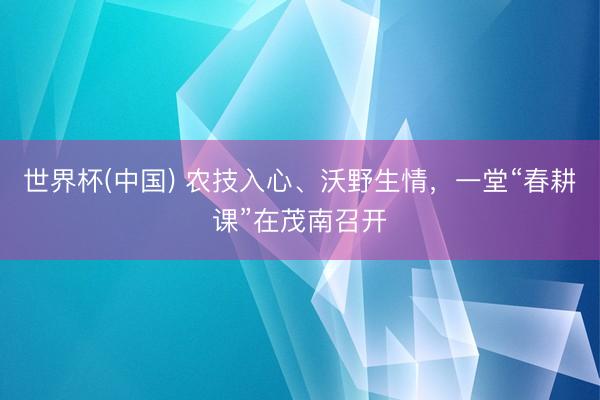 世界杯(中国) 农技入心、沃野生情，一堂“春耕课”在茂南召开