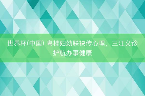 世界杯(中国) 粤桂妇幼联袂传心理，三江义诊护航办事健康