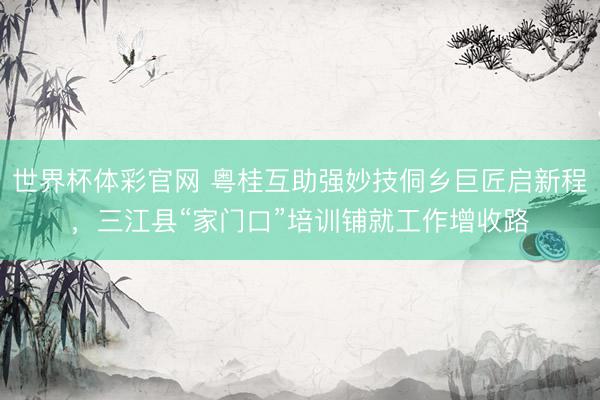 世界杯体彩官网 粤桂互助强妙技侗乡巨匠启新程,三江县“家门口”培训铺就工作增收路