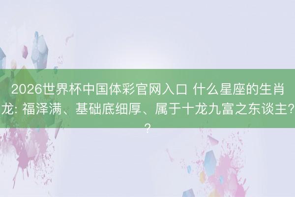 2026世界杯中国体彩官网入口 什么星座的生肖龙: 福泽满、基础底细厚、属于十龙九富之东谈主?