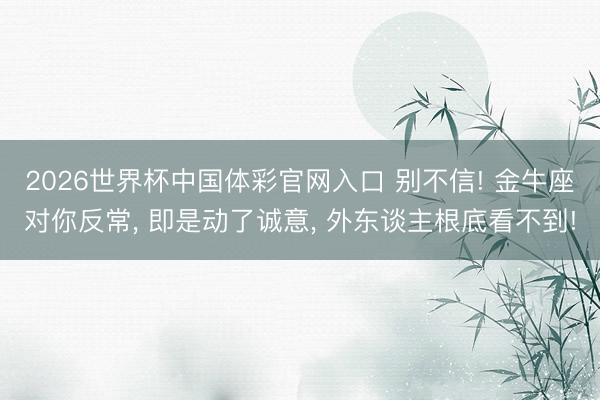 2026世界杯中国体彩官网入口 别不信! 金牛座对你反常， 即是动了诚意， 外东谈主根底看不到!