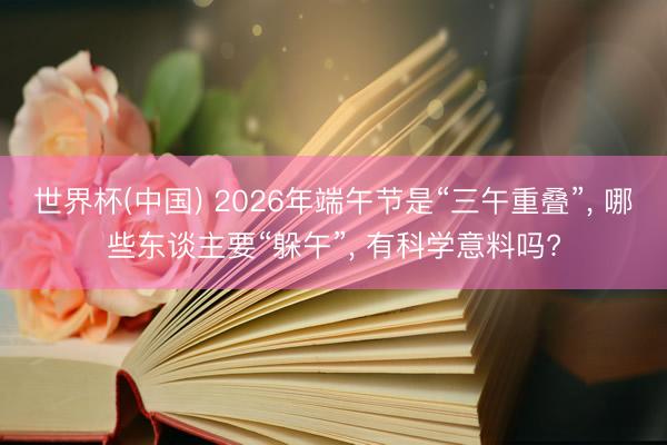 世界杯(中国) 2026年端午节是“三午重叠”， 哪些东谈主要“躲午”， 有科学意料吗?