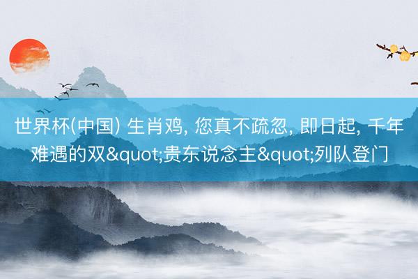 世界杯(中国) 生肖鸡， 您真不疏忽， 即日起， 千年难遇的双"贵东说念主"列队登门