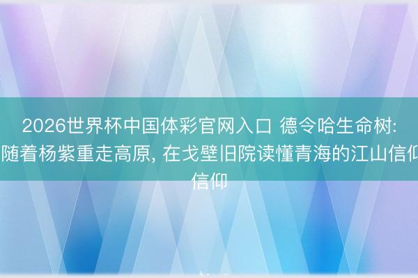 2026世界杯中国体彩官网入口 德令哈生命树: 随着杨紫重走高原， 在戈壁旧院读懂青海的江山信仰